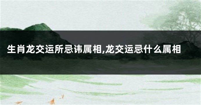 生肖龙交运所忌讳属相,龙交运忌什么属相