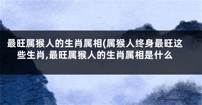 最旺属猴人的生肖属相(属猴人终身最旺这些生肖,最旺属猴人的生肖属相是什么
