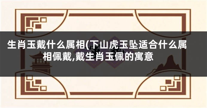 生肖玉戴什么属相(下山虎玉坠适合什么属相佩戴,戴生肖玉佩的寓意