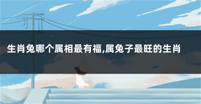 生肖兔哪个属相最有福,属兔子最旺的生肖