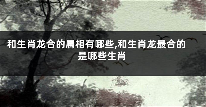 和生肖龙合的属相有哪些,和生肖龙最合的是哪些生肖