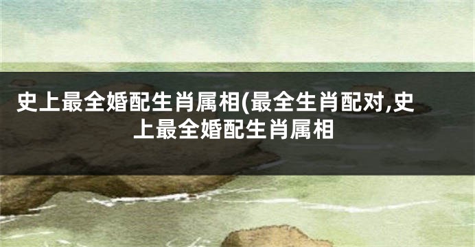 史上最全婚配生肖属相(最全生肖配对,史上最全婚配生肖属相