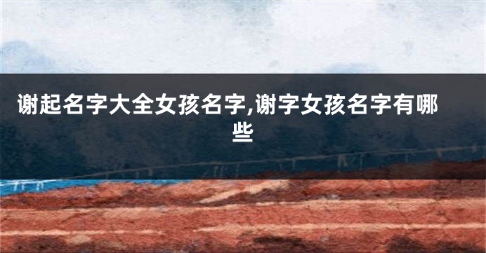 谢起名字大全女孩名字,谢字女孩名字有哪些