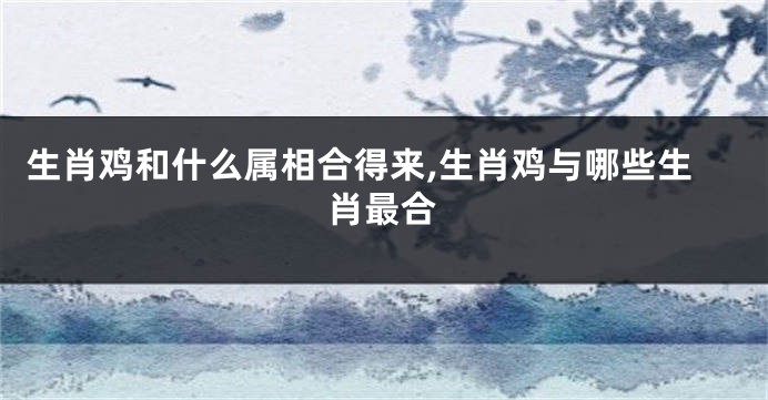 生肖鸡和什么属相合得来,生肖鸡与哪些生肖最合