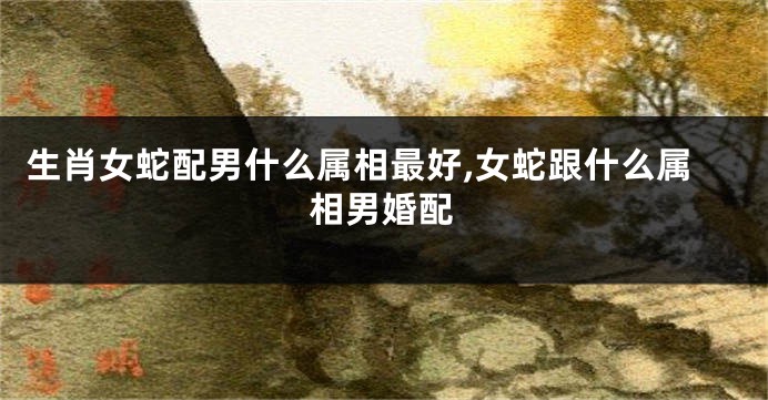 生肖女蛇配男什么属相最好,女蛇跟什么属相男婚配