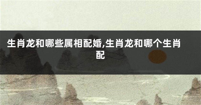 生肖龙和哪些属相配婚,生肖龙和哪个生肖配
