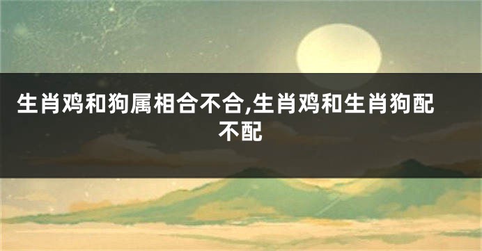 生肖鸡和狗属相合不合,生肖鸡和生肖狗配不配