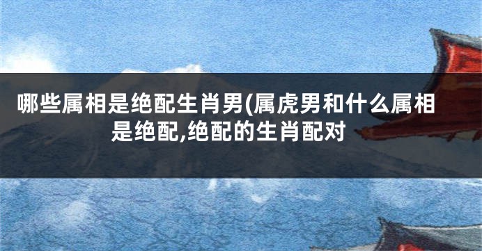 哪些属相是绝配生肖男(属虎男和什么属相是绝配,绝配的生肖配对