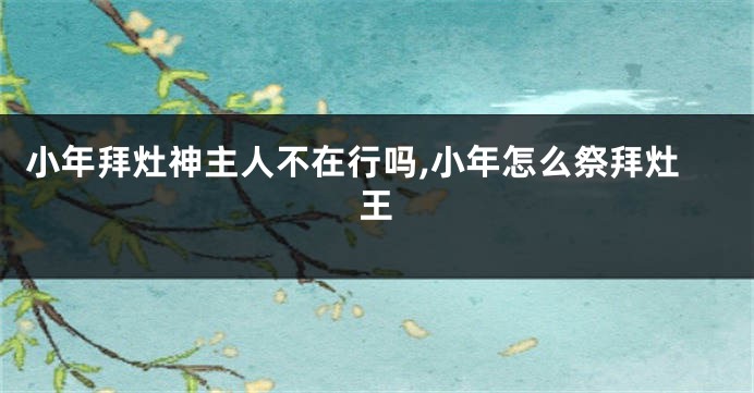 小年拜灶神主人不在行吗,小年怎么祭拜灶王
