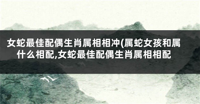 女蛇最佳配偶生肖属相相冲(属蛇女孩和属什么相配,女蛇最佳配偶生肖属相相配