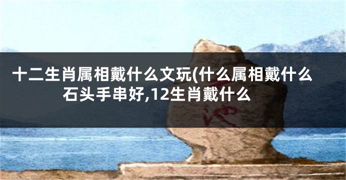 十二生肖属相戴什么文玩(什么属相戴什么石头手串好,12生肖戴什么