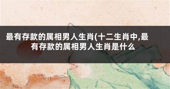 最有存款的属相男人生肖(十二生肖中,最有存款的属相男人生肖是什么