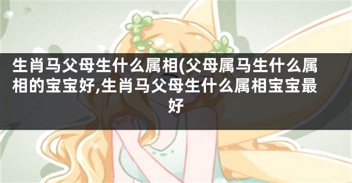 生肖马父母生什么属相(父母属马生什么属相的宝宝好,生肖马父母生什么属相宝宝最好
