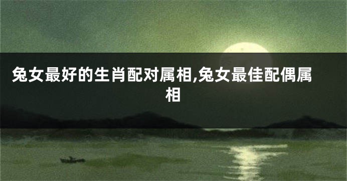 兔女最好的生肖配对属相,兔女最佳配偶属相