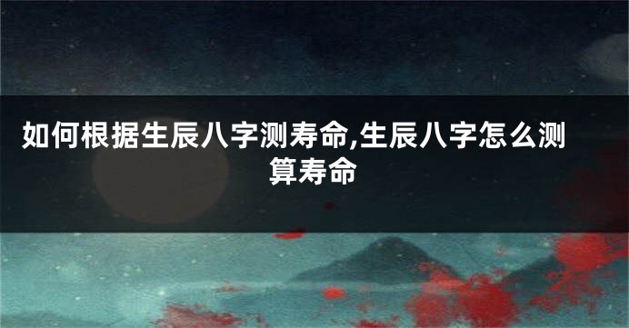 如何根据生辰八字测寿命,生辰八字怎么测算寿命