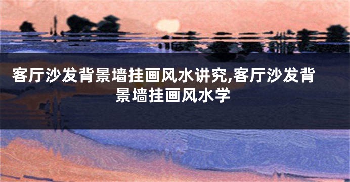 客厅沙发背景墙挂画风水讲究,客厅沙发背景墙挂画风水学