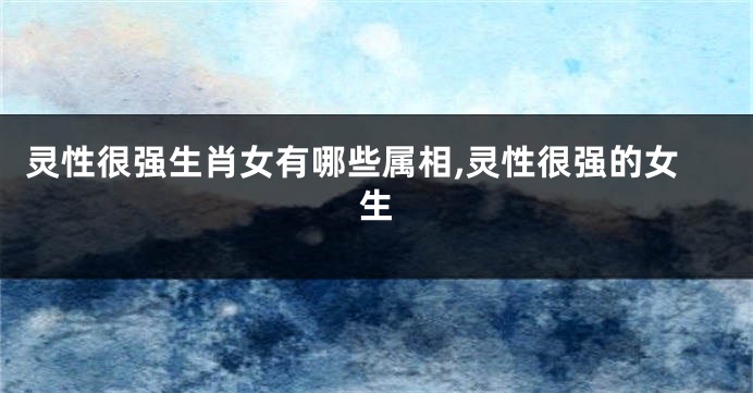 灵性很强生肖女有哪些属相,灵性很强的女生