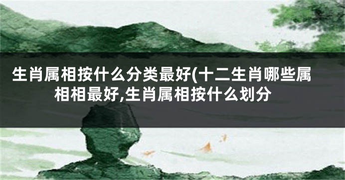 生肖属相按什么分类最好(十二生肖哪些属相相最好,生肖属相按什么划分