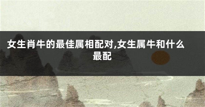 女生肖牛的最佳属相配对,女生属牛和什么最配