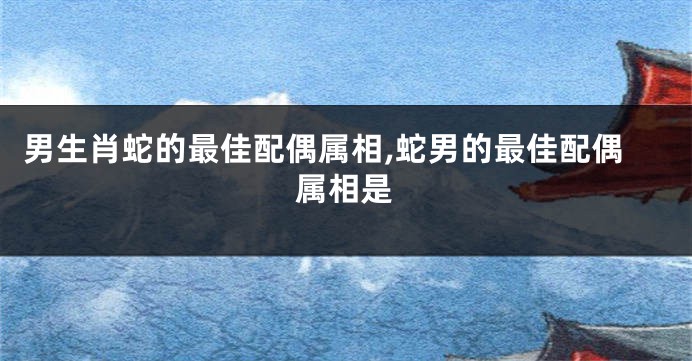 男生肖蛇的最佳配偶属相,蛇男的最佳配偶属相是