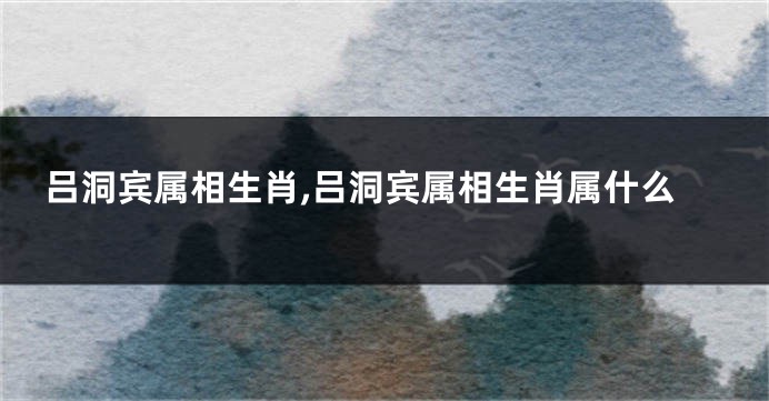 吕洞宾属相生肖,吕洞宾属相生肖属什么