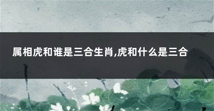 属相虎和谁是三合生肖,虎和什么是三合
