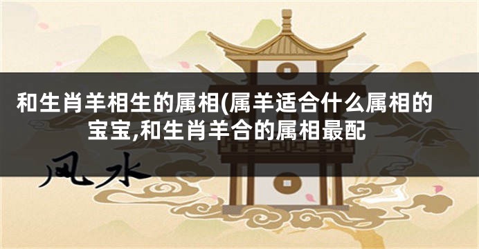 和生肖羊相生的属相(属羊适合什么属相的宝宝,和生肖羊合的属相最配