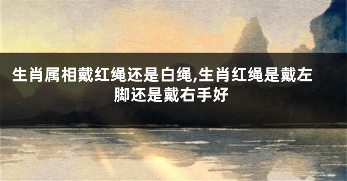 生肖属相戴红绳还是白绳,生肖红绳是戴左脚还是戴右手好