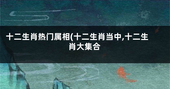 十二生肖热门属相(十二生肖当中,十二生肖大集合