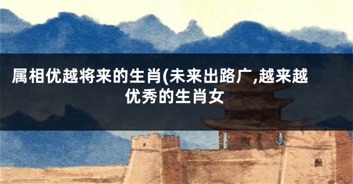 属相优越将来的生肖(未来出路广,越来越优秀的生肖女