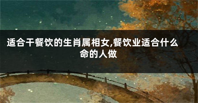 适合干餐饮的生肖属相女,餐饮业适合什么命的人做