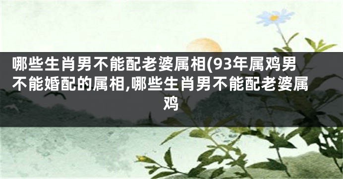 哪些生肖男不能配老婆属相(93年属鸡男不能婚配的属相,哪些生肖男不能配老婆属鸡