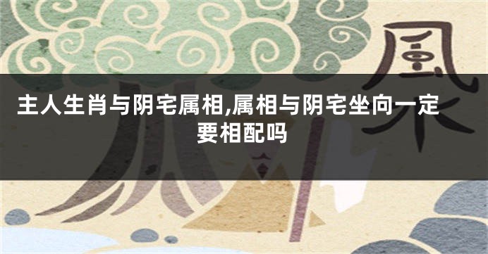 主人生肖与阴宅属相,属相与阴宅坐向一定要相配吗