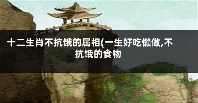 十二生肖不抗饿的属相(一生好吃懒做,不抗饿的食物