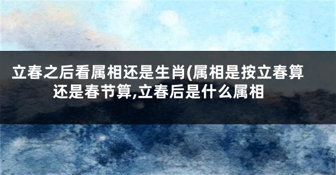 立春之后看属相还是生肖(属相是按立春算还是春节算,立春后是什么属相
