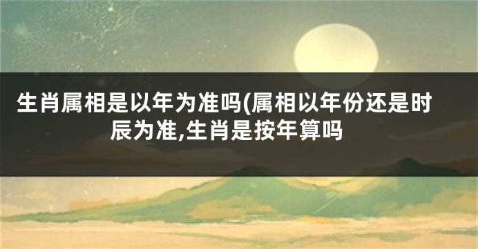 生肖属相是以年为准吗(属相以年份还是时辰为准,生肖是按年算吗
