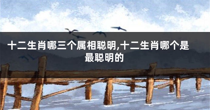 十二生肖哪三个属相聪明,十二生肖哪个是最聪明的