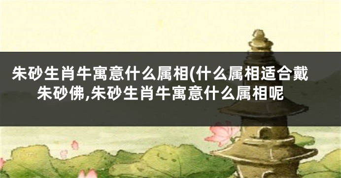 朱砂生肖牛寓意什么属相(什么属相适合戴朱砂佛,朱砂生肖牛寓意什么属相呢