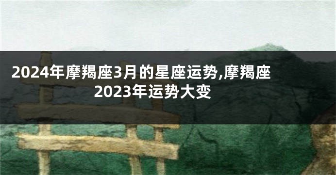 2024年摩羯座3月的星座运势,摩羯座2023年运势大变