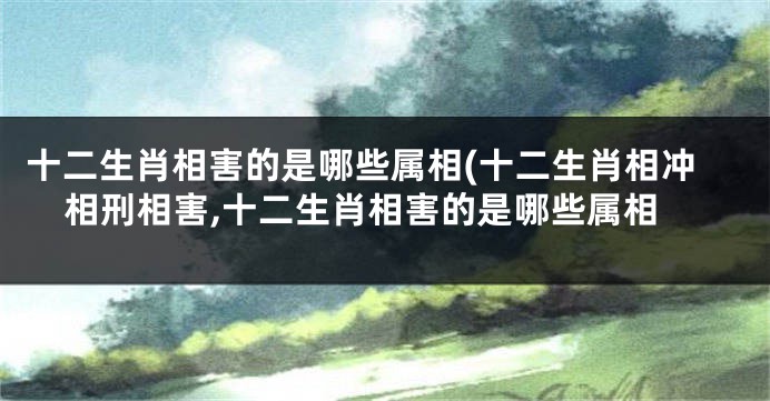十二生肖相害的是哪些属相(十二生肖相冲相刑相害,十二生肖相害的是哪些属相