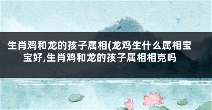 生肖鸡和龙的孩子属相(龙鸡生什么属相宝宝好,生肖鸡和龙的孩子属相相克吗