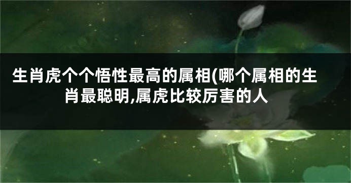 生肖虎个个悟性最高的属相(哪个属相的生肖最聪明,属虎比较厉害的人