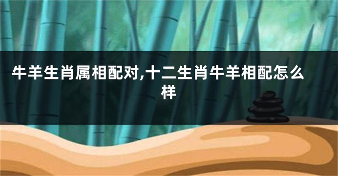 牛羊生肖属相配对,十二生肖牛羊相配怎么样