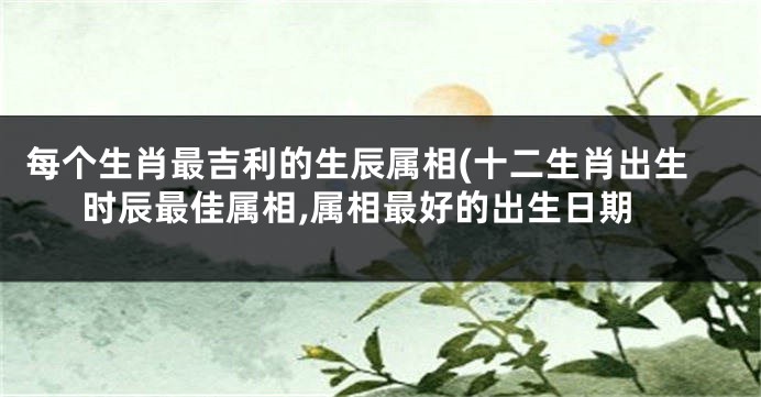 每个生肖最吉利的生辰属相(十二生肖出生时辰最佳属相,属相最好的出生日期