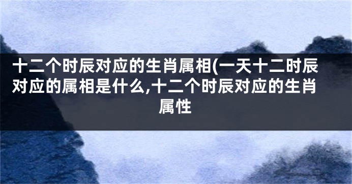 十二个时辰对应的生肖属相(一天十二时辰对应的属相是什么,十二个时辰对应的生肖属性