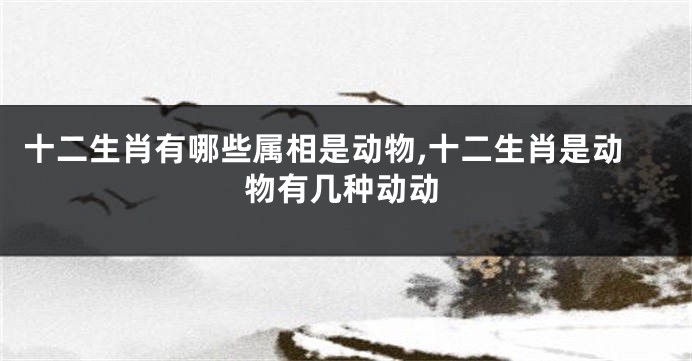 十二生肖有哪些属相是动物,十二生肖是动物有几种动动