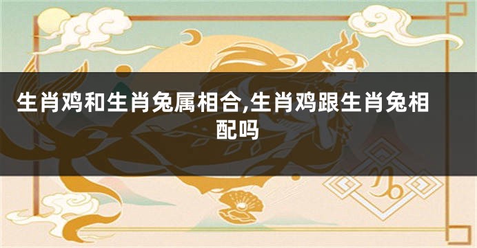 生肖鸡和生肖兔属相合,生肖鸡跟生肖兔相配吗