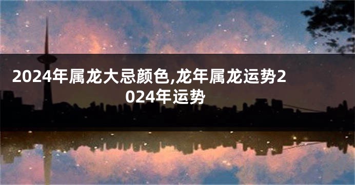 2024年属龙大忌颜色,龙年属龙运势2024年运势