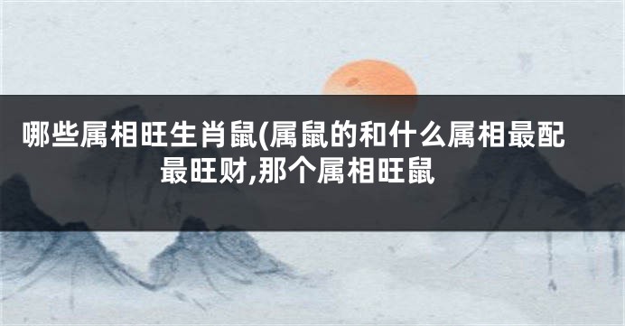 哪些属相旺生肖鼠(属鼠的和什么属相最配最旺财,那个属相旺鼠