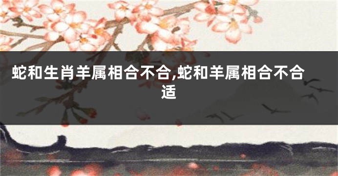 蛇和生肖羊属相合不合,蛇和羊属相合不合适